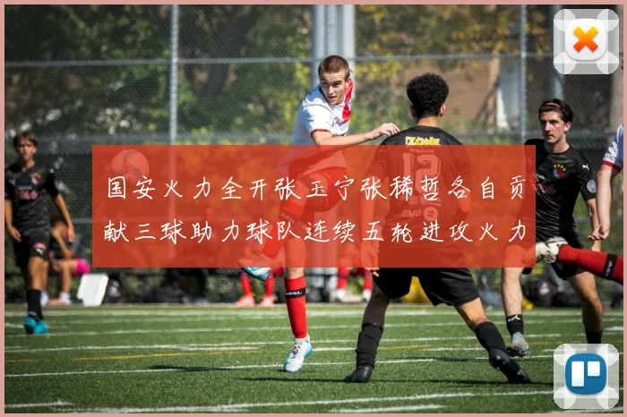 国安火力全开张玉宁张稀哲各自贡献三球助力球队连续五轮进攻火力猛增
