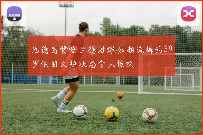 厄德高赞哈兰德进球如潮流梅西39岁依旧火热状态令人惊叹