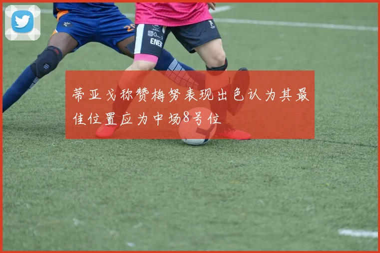 蒂亚戈称赞梅努表现出色认为其最佳位置应为中场8号位