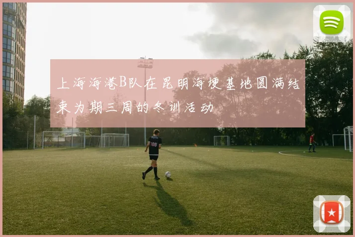 上海海港B队在昆明海埂基地圆满结束为期三周的冬训活动
