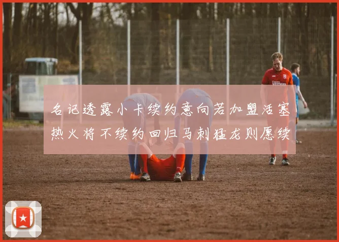 名记透露小卡续约意向若加盟活塞热火将不续约回归马刺猛龙则愿续约