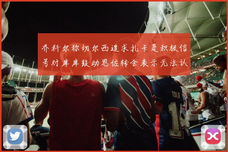 乔科尔称切尔西追求扎卡是积极信号对库库鼓动恩佐转会表示无法认同