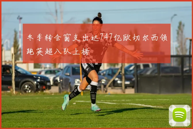 冬季转会窗支出达747亿欧切尔西领跑英超八队上榜