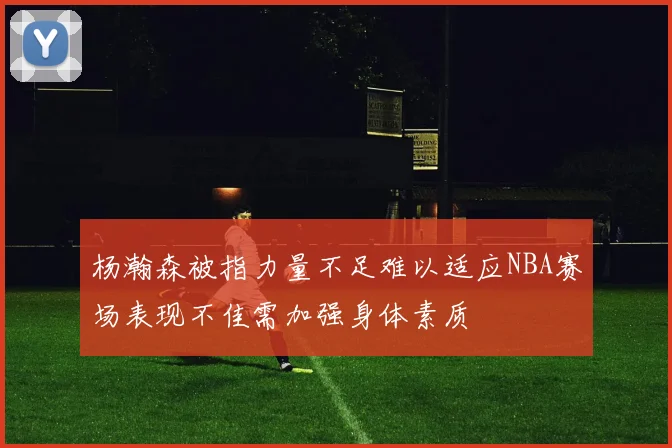 杨瀚森被指力量不足难以适应NBA赛场表现不佳需加强身体素质