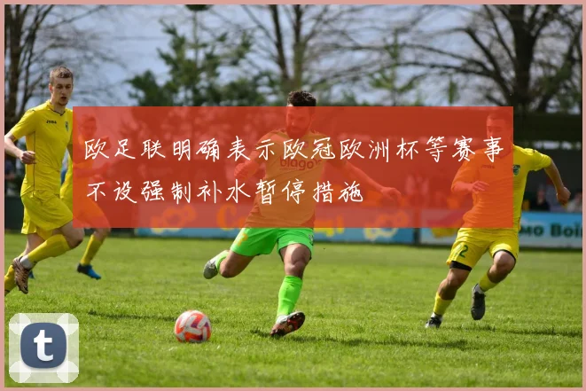 欧足联明确表示欧冠欧洲杯等赛事不设强制补水暂停措施