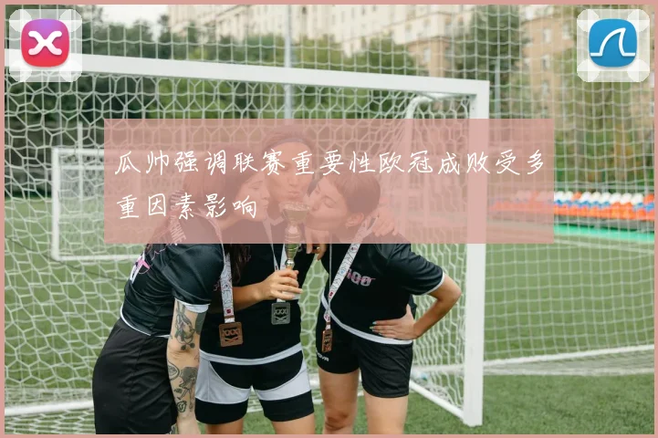 瓜帅强调联赛重要性欧冠成败受多重因素影响