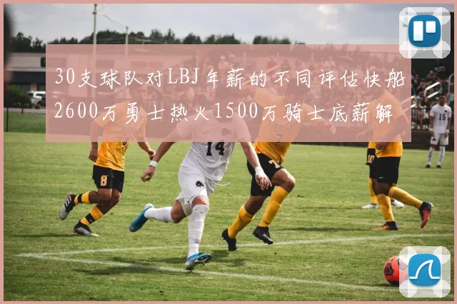 30支球队对LBJ年薪的不同评估快船2600万勇士热火1500万骑士底薪解析