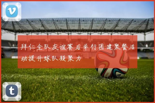 拜仁全队友谊赛后举行团建聚餐活动提升球队凝聚力