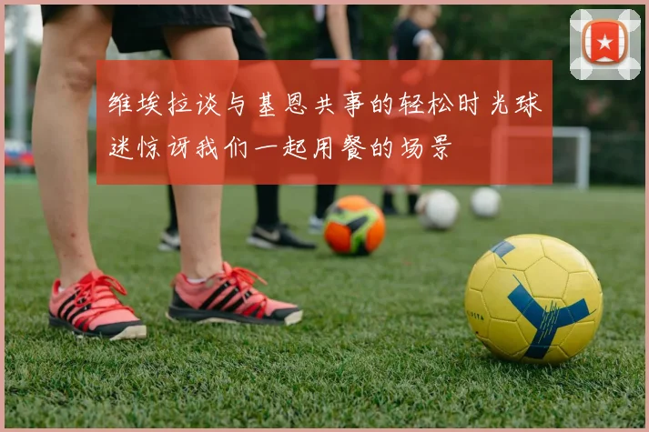 维埃拉谈与基恩共事的轻松时光球迷惊讶我们一起用餐的场景