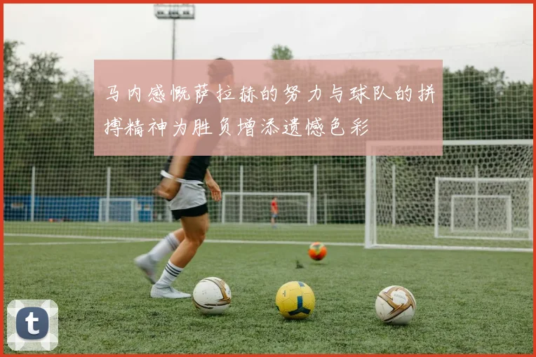 马内感慨萨拉赫的努力与球队的拼搏精神为胜负增添遗憾色彩