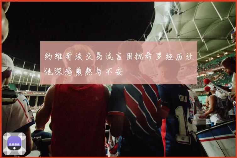 约维奇谈交易流言困扰希罗经历让他深感煎熬与不安