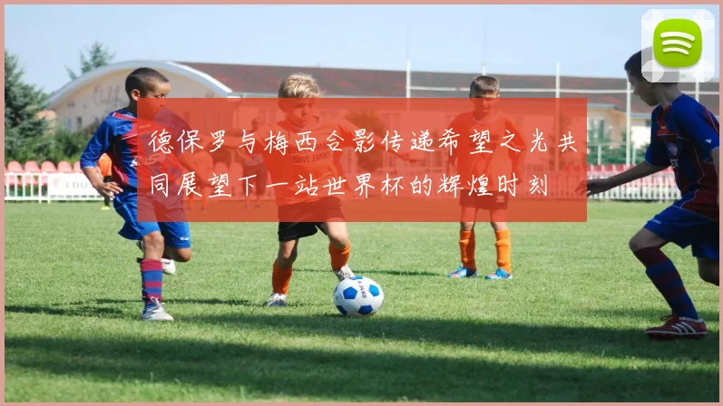 德保罗与梅西合影传递希望之光共同展望下一站世界杯的辉煌时刻