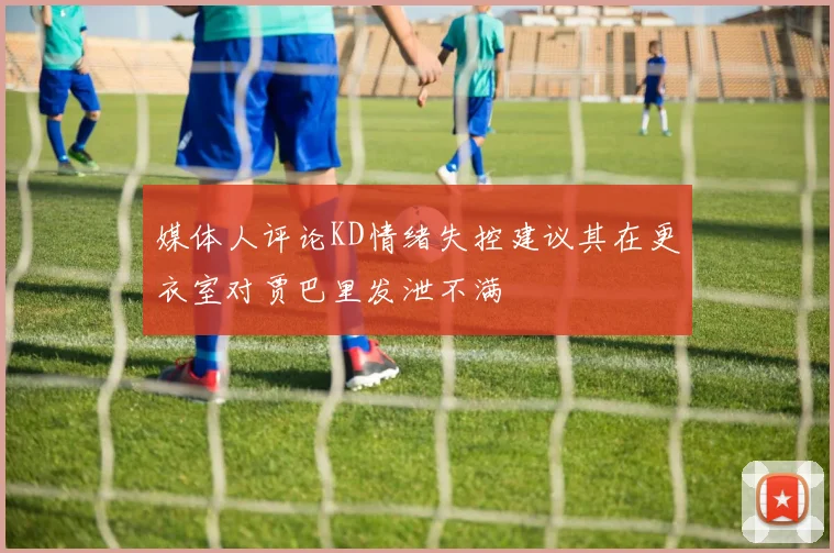 媒体人评论KD情绪失控建议其在更衣室对贾巴里发泄不满