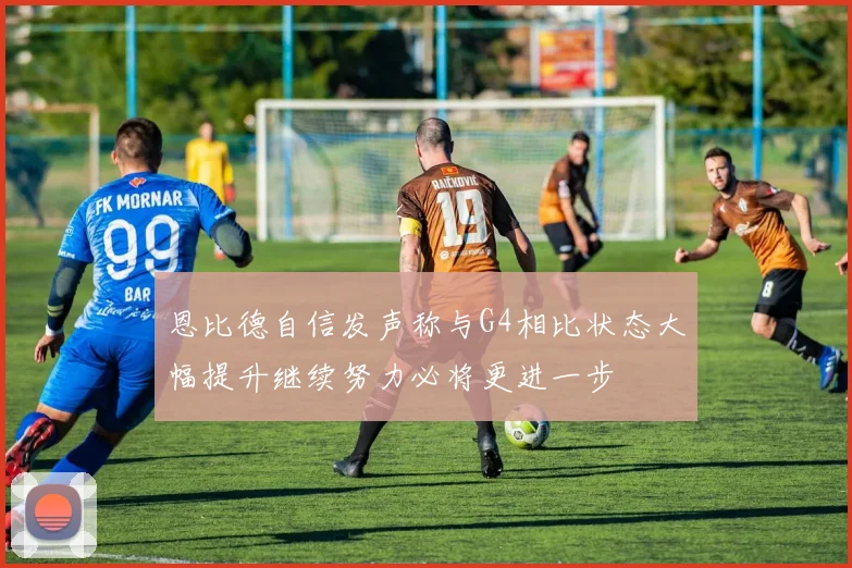 恩比德自信发声称与G4相比状态大幅提升继续努力必将更进一步