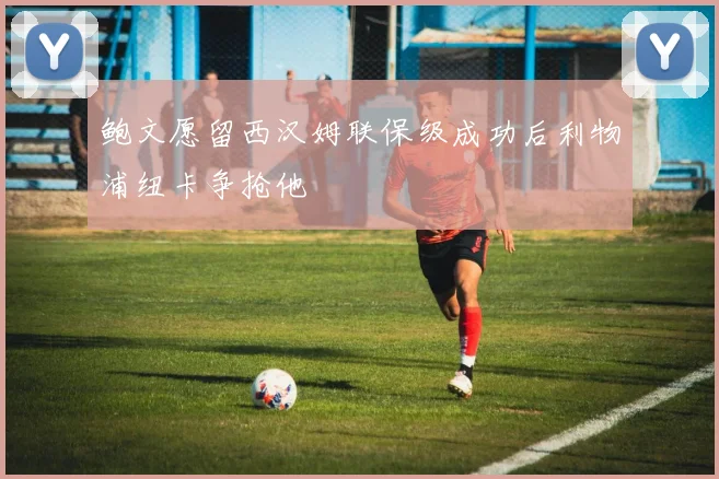 鲍文愿留西汉姆联保级成功后利物浦纽卡争抢他