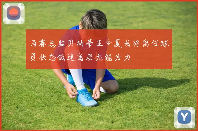 马赛总监贝纳蒂亚今夏或将离任球员状态低迷高层无能为力