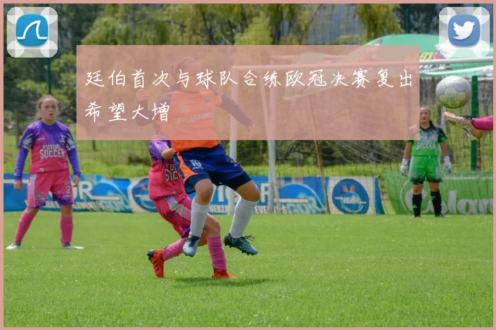廷伯首次与球队合练欧冠决赛复出希望大增