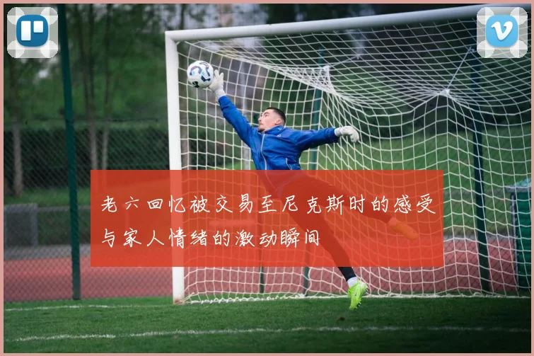 老六回忆被交易至尼克斯时的感受与家人情绪的激动瞬间