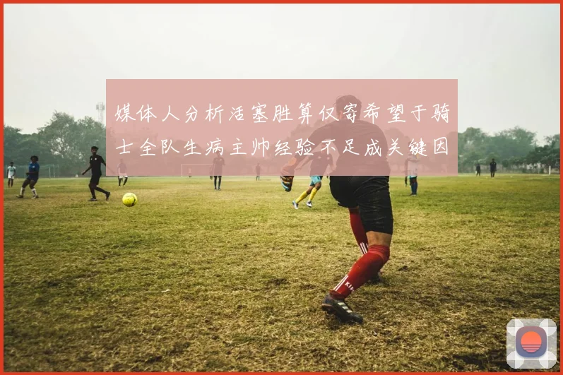 媒体人分析活塞胜算仅寄希望于骑士全队生病主帅经验不足成关键因素
