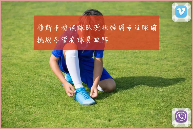 穆斯卡特谈球队现状强调专注眼前挑战尽管有球员缺阵