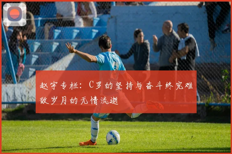 赵宇专栏：C罗的坚持与奋斗终究难敌岁月的无情流逝