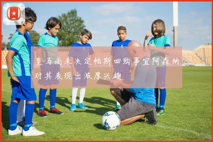 皇马尚未决定帕斯回购事宜阿森纳对其表现出浓厚兴趣