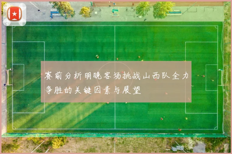 赛前分析明晚客场挑战山西队全力争胜的关键因素与展望